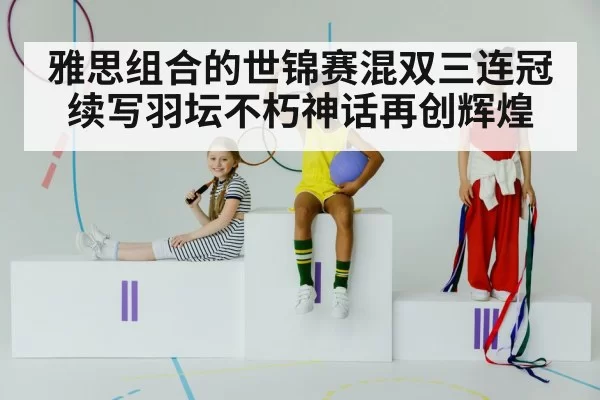 雅思组合的世锦赛混双三连冠续写羽坛不朽神话再创辉煌