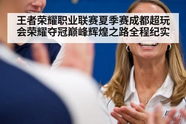 王者荣耀职业联赛夏季赛成都超玩会荣耀夺冠巅峰辉煌之路全程纪实