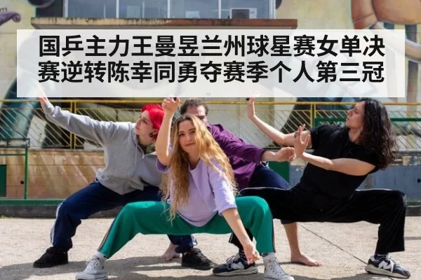 国乒主力王曼昱兰州球星赛女单决赛逆转陈幸同勇夺赛季个人第三冠