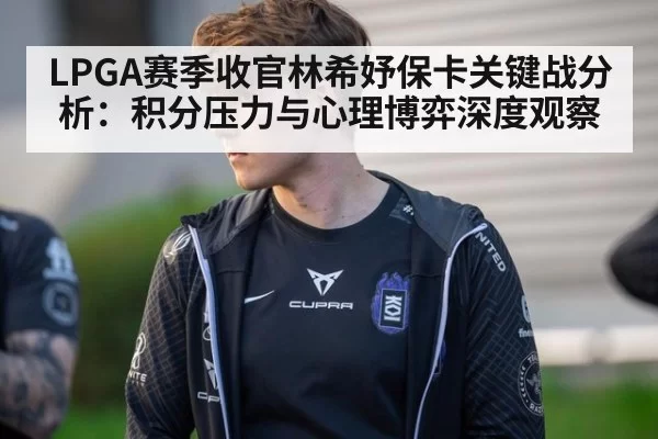 LPGA赛季收官林希妤保卡关键战分析：积分压力与心理博弈深度观察
